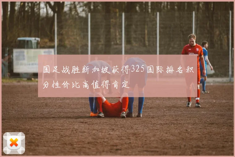 国足战胜新加坡获得325国际排名积分性价比高值得肯定