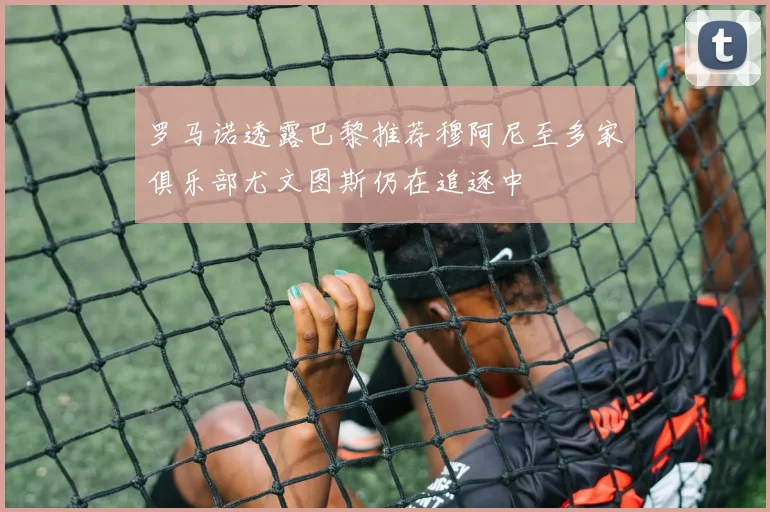罗马诺透露巴黎推荐穆阿尼至多家俱乐部尤文图斯仍在追逐中