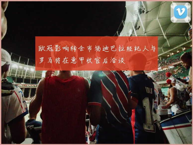 欧冠影响转会市场迪巴拉经纪人与罗马将在意甲收官后洽谈