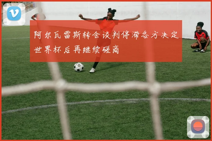 阿尔瓦雷斯转会谈判停滞各方决定世界杯后再继续磋商