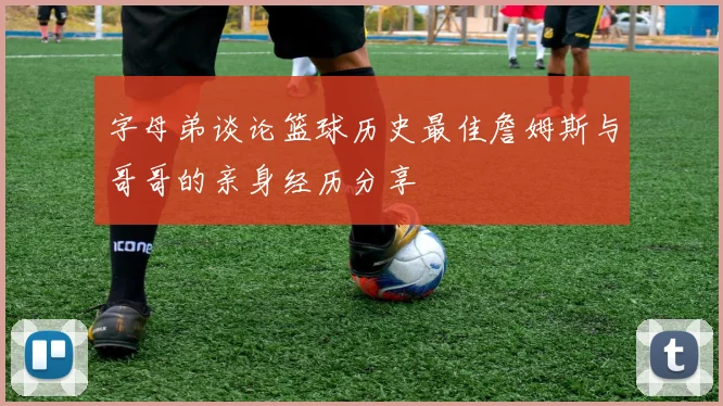 字母弟谈论篮球历史最佳詹姆斯与哥哥的亲身经历分享