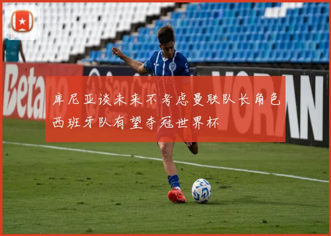 库尼亚谈未来不考虑曼联队长角色西班牙队有望夺冠世界杯