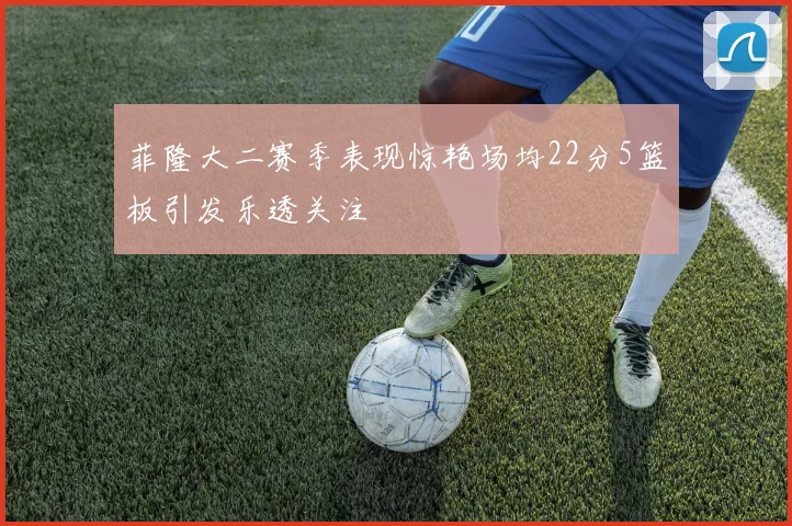 菲隆大二赛季表现惊艳场均22分5篮板引发乐透关注