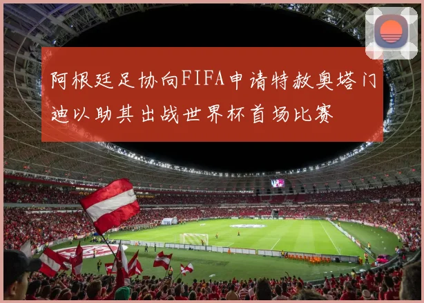 阿根廷足协向FIFA申请特赦奥塔门迪以助其出战世界杯首场比赛