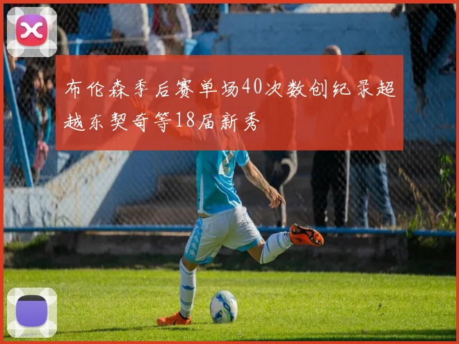 布伦森季后赛单场40次数创纪录超越东契奇等18届新秀