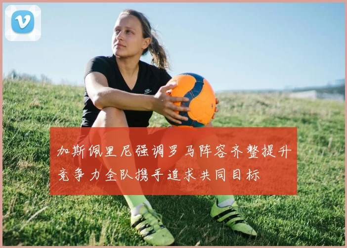 加斯佩里尼强调罗马阵容齐整提升竞争力全队携手追求共同目标