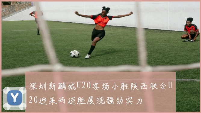 深圳新鹏城U20客场小胜陕西联合U20迎来两连胜展现强劲实力
