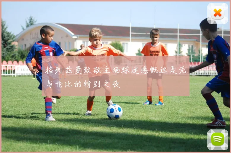 格列兹曼致敬主场球迷感慨这是无与伦比的特别之夜